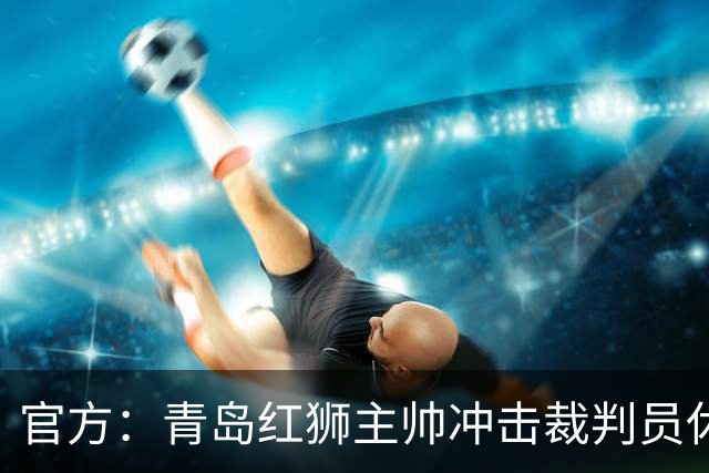官方：青岛红狮主帅冲击裁判员休息室言语威胁 禁赛10场罚款5万元
